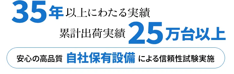 35年以上にわたる実績、累計出荷実績25万台以上、安心の高品質、自社保有設備による信頼性試験実施